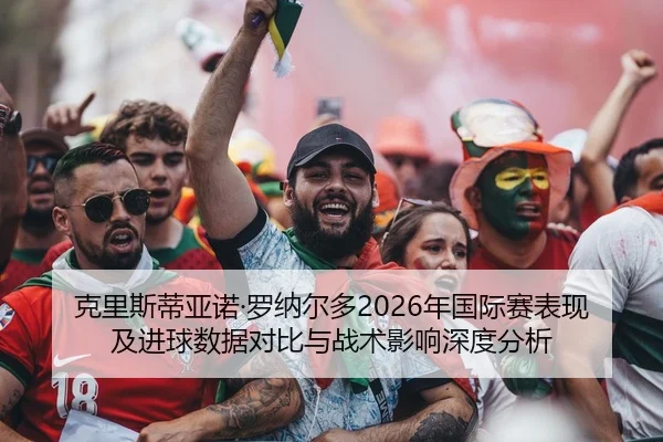 克里斯蒂亚诺·罗纳尔多2026年国际赛表现及进球数据对比与战术影响深度分析