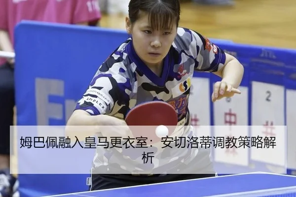 姆巴佩融入皇马更衣室：安切洛蒂调教策略解析