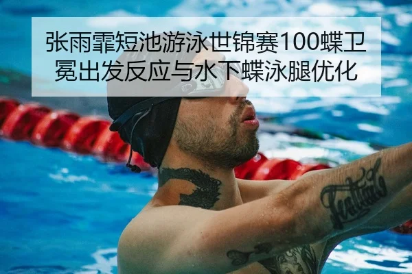 张雨霏短池游泳世锦赛100蝶卫冕出发反应与水下蝶泳腿优化
