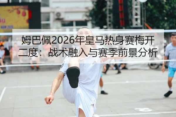 姆巴佩2026年皇马热身赛梅开二度：战术融入与赛季前景分析