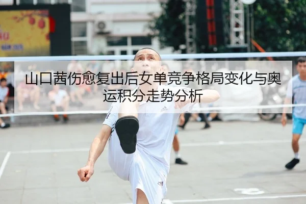 山口茜伤愈复出后女单竞争格局变化与奥运积分走势分析